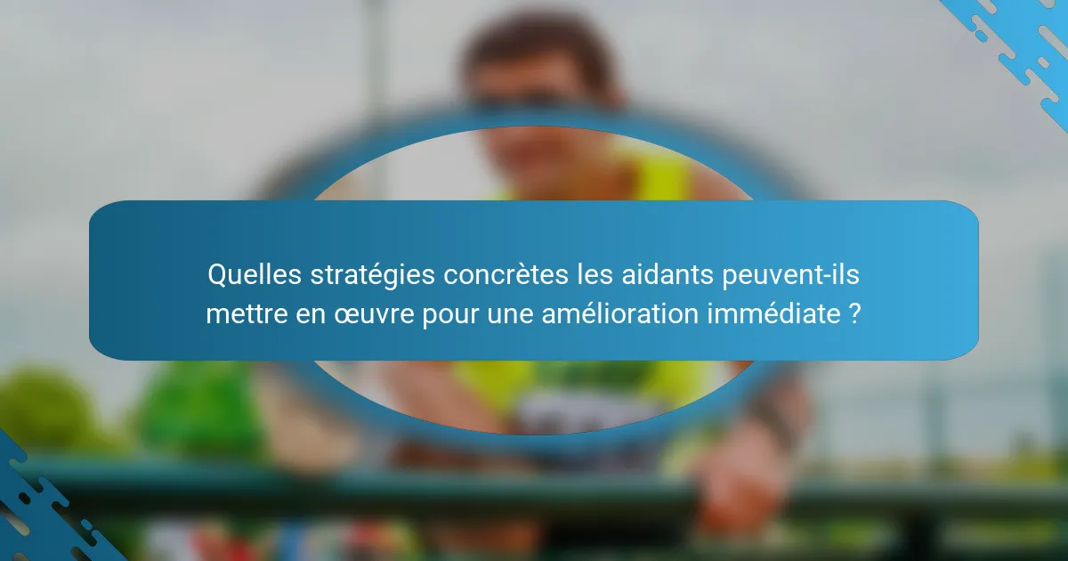 Quelles stratégies concrètes les aidants peuvent-ils mettre en œuvre pour une amélioration immédiate ?